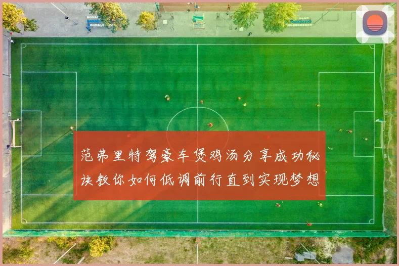 范弗里特驾豪车煲鸡汤分享成功秘诀教你如何低调前行直到实现梦想