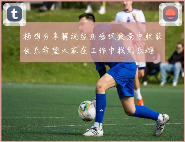 杨鸣分享解说经历感叹疲惫中收获快乐希望大家在工作中找到乐趣