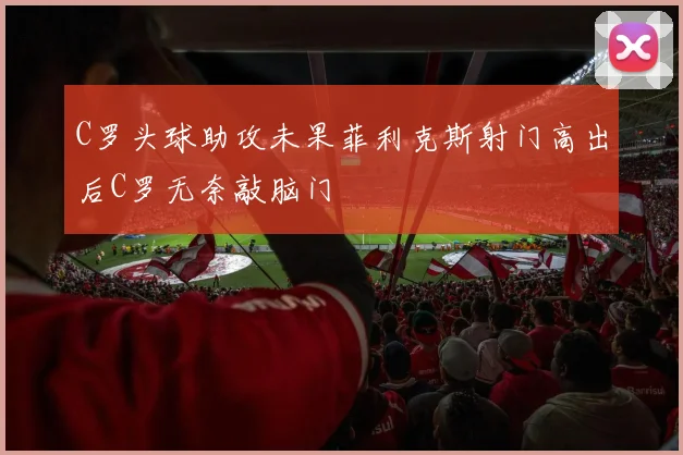 C罗头球助攻未果菲利克斯射门高出后C罗无奈敲脑门