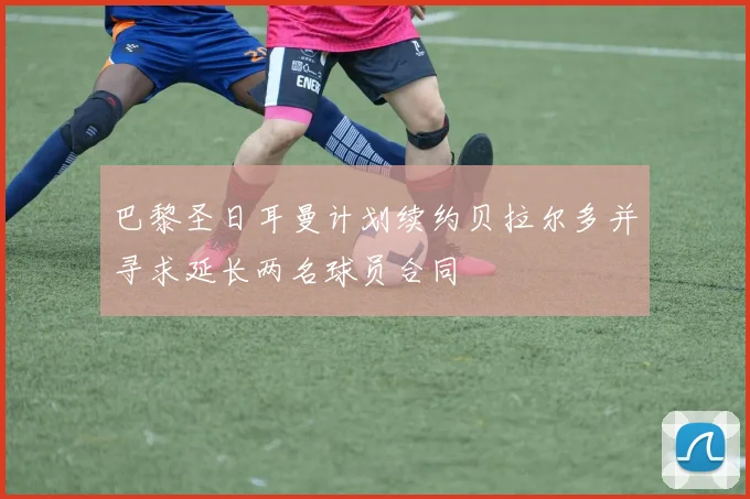 巴黎圣日耳曼计划续约贝拉尔多并寻求延长两名球员合同
