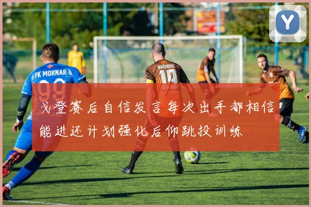 戈登赛后自信发言每次出手都相信能进还计划强化后仰跳投训练