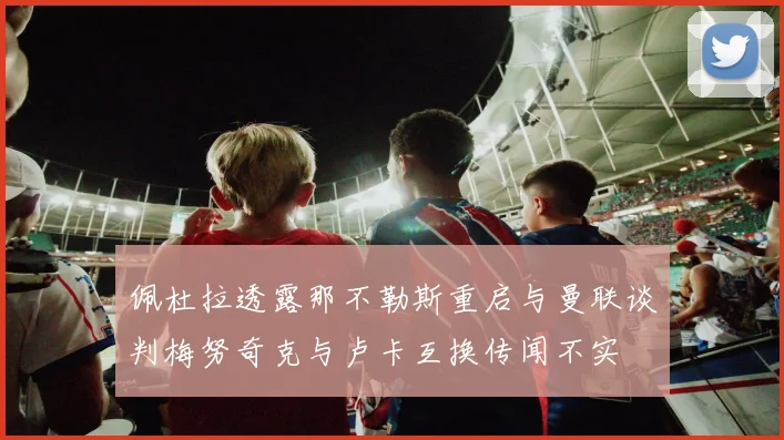 佩杜拉透露那不勒斯重启与曼联谈判梅努奇克与卢卡互换传闻不实