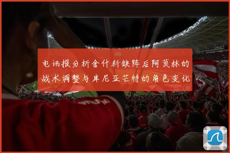 电讯报分析舍什科缺阵后阿莫林的战术调整与库尼亚芒特的角色变化