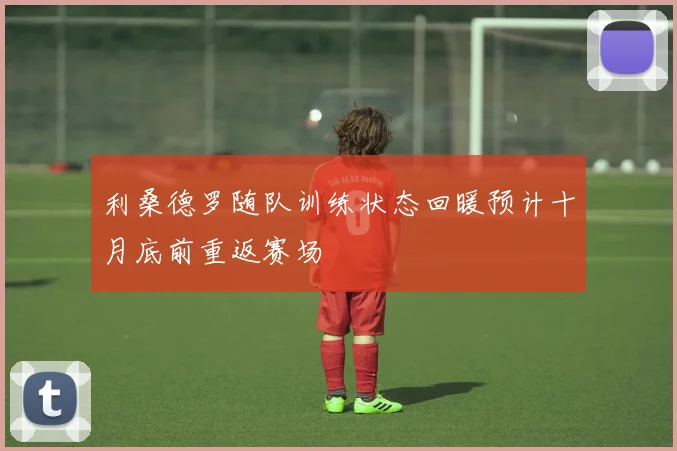 利桑德罗随队训练状态回暖预计十月底前重返赛场