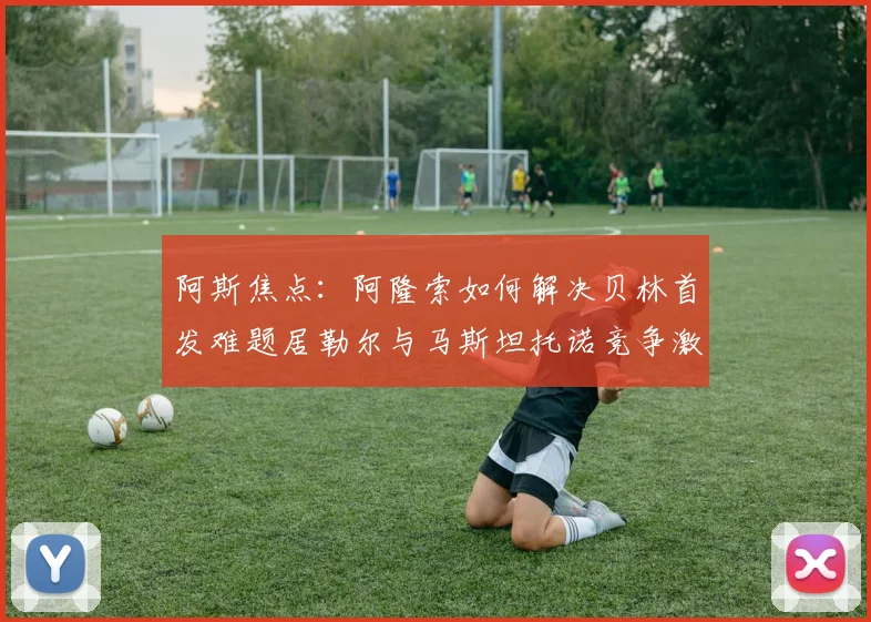 阿斯焦点：阿隆索如何解决贝林首发难题居勒尔与马斯坦托诺竞争激烈