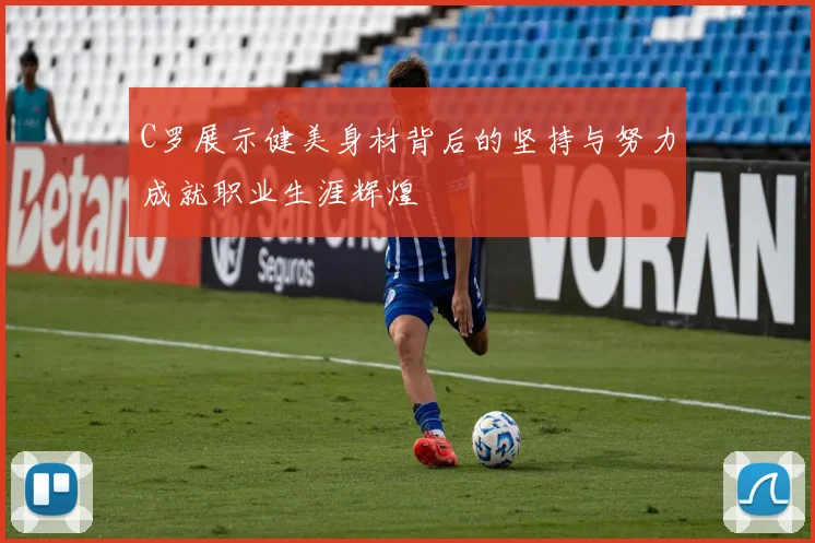 C罗展示健美身材背后的坚持与努力成就职业生涯辉煌