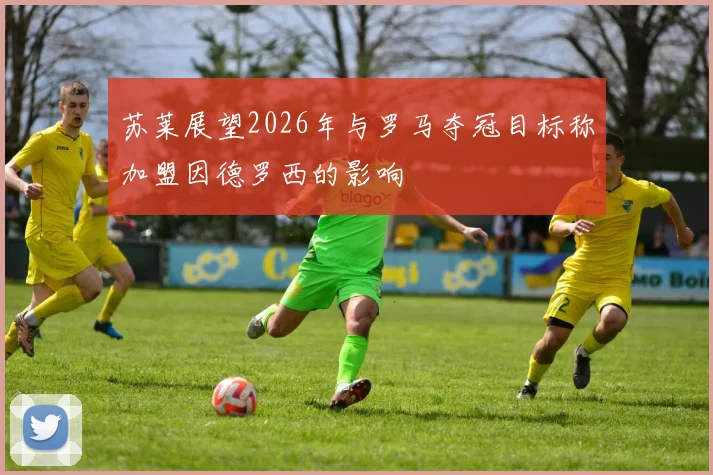苏莱展望2026年与罗马夺冠目标称加盟因德罗西的影响