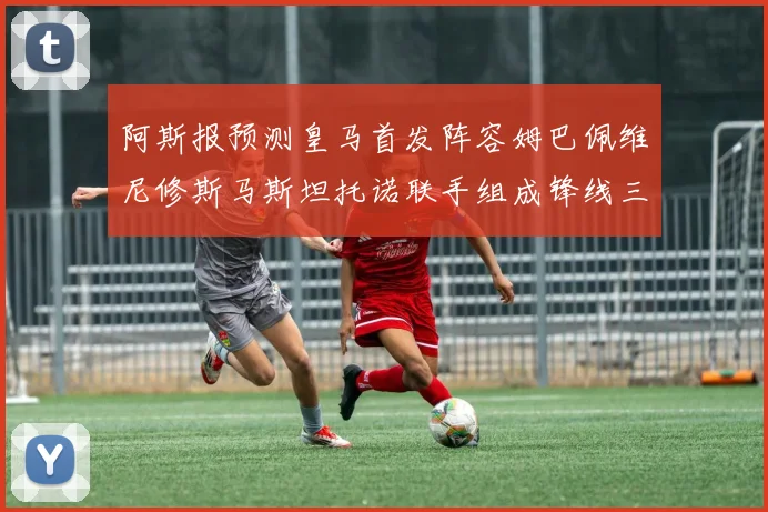 阿斯报预测皇马首发阵容姆巴佩维尼修斯马斯坦托诺联手组成锋线三叉戟