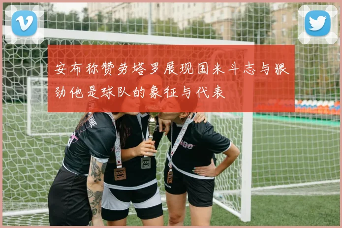 安布称赞劳塔罗展现国米斗志与狠劲他是球队的象征与代表