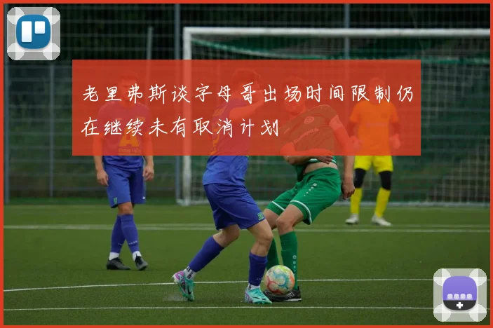 老里弗斯谈字母哥出场时间限制仍在继续未有取消计划