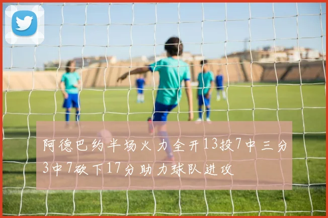 阿德巴约半场火力全开13投7中三分3中7砍下17分助力球队进攻