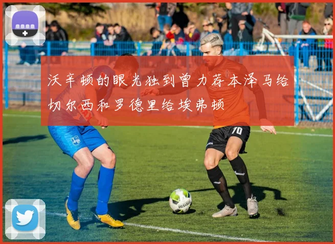 沃辛顿的眼光独到曾力荐本泽马给切尔西和罗德里给埃弗顿