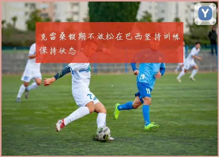 克雷桑假期不放松在巴西坚持训练保持状态