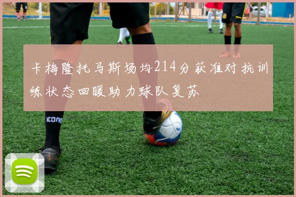 卡梅隆托马斯场均214分获准对抗训练状态回暖助力球队复苏