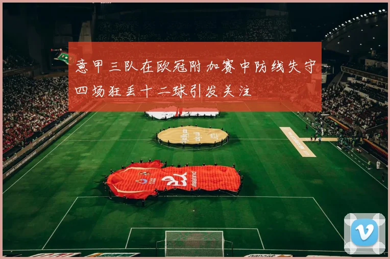 意甲三队在欧冠附加赛中防线失守四场狂丢十二球引发关注