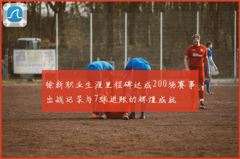 徐新职业生涯里程碑达成200场赛事出战记录与7球进账的辉煌成就