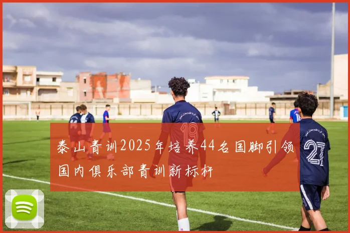 泰山青训2025年培养44名国脚引领国内俱乐部青训新标杆