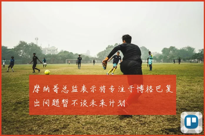 摩纳哥总监表示将专注于博格巴复出问题暂不谈未来计划