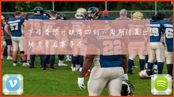 字母哥预计缺席四到六周期待复出助力季后赛争夺