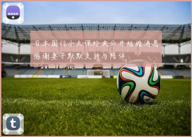 日本国门小久保玲央公开结婚消息感谢妻子默默支持与陪伴