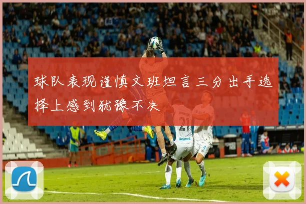 球队表现谨慎文班坦言三分出手选择上感到犹豫不决