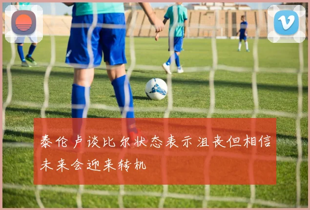 泰伦卢谈比尔状态表示沮丧但相信未来会迎来转机