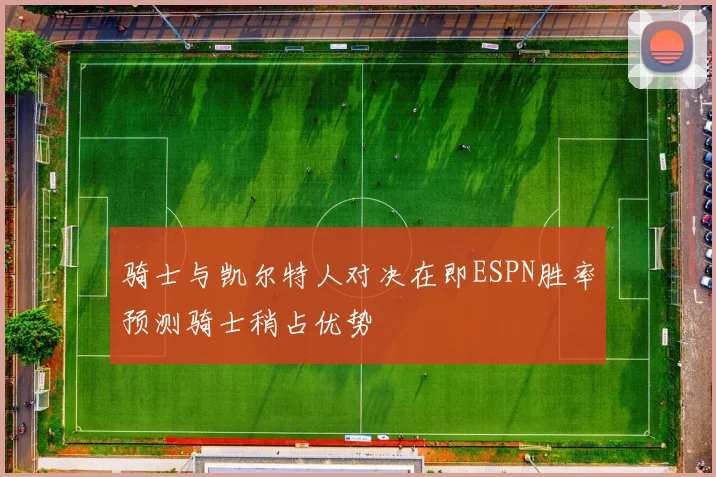 骑士与凯尔特人对决在即ESPN胜率预测骑士稍占优势