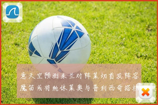 意天空预测米兰对阵莱切首发阵容魔笛或将轮休莱奥与普利西奇搭档出战